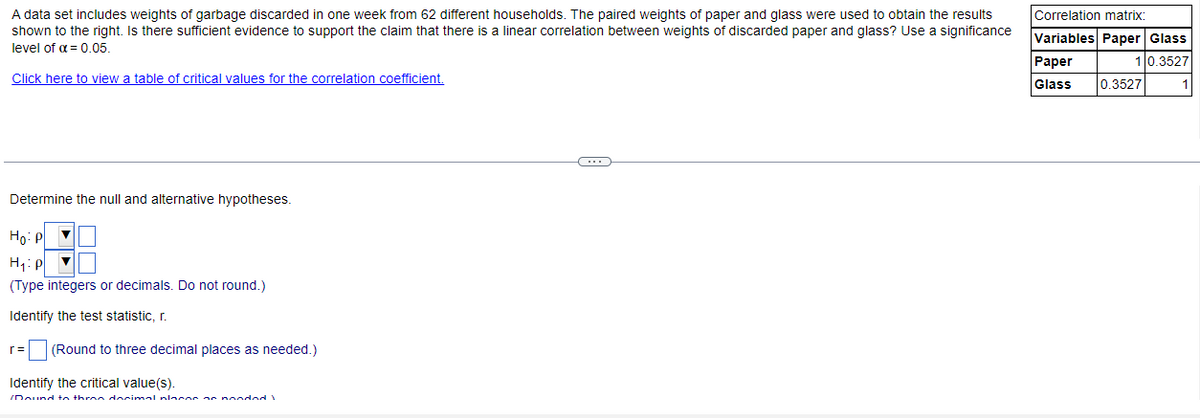 A data set includes weights of garbage discarded in one week from 62 different households. The paired weights of paper and glass were used to obtain the results
shown to the right. Is there sufficient evidence to support the claim that there is a linear correlation between weights of discarded paper and glass? Use a significance
level of α = 0.05.
Click here to view a table of critical values for the correlation coefficient.
Determine the null and alternative hypotheses.
Ho: P
H₁: P▼
(Type integers or decimals. Do not round.)
Identify the test statistic, r.
r= (Round to three decimal places as needed.)
Identify the critical value(s).
/Dound to three decimal nlnene ne nooded 1
C
Correlation matrix:
Variables Paper Glass
10.3527
1
Paper
Glass 0.3527