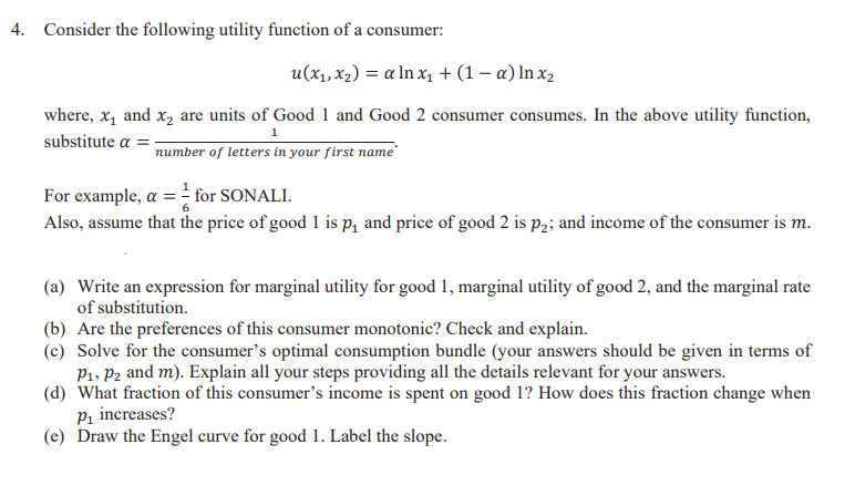 4. Consider the following utility function of a consumer:
u(x₁, x₂) = a ln x₁ + (1 - a) ln x₂
where, x₁ and x₂ are units of Good 1 and Good 2 consumer consumes. In the above utility function,
substitute a =
1
number of letters in your first name
For example, a=for SONALI.
Also, assume that the price of good 1 is p₁ and price of good 2 is p2; and income of the consumer is m.
(a) Write an expression for marginal utility for good 1, marginal utility of good 2, and the marginal rate
of substitution.
(b) Are the preferences of this consumer monotonic? Check and explain.
(c) Solve for the consumer's optimal consumption bundle (your answers should be given in terms of
P₁, P2 and m). Explain all your steps providing all the details relevant for your answers.
(d) What fraction of this consumer's income is spent on good 1? How does this fraction change when
P₁ increases?
(e) Draw the Engel curve for good 1. Label the slope.