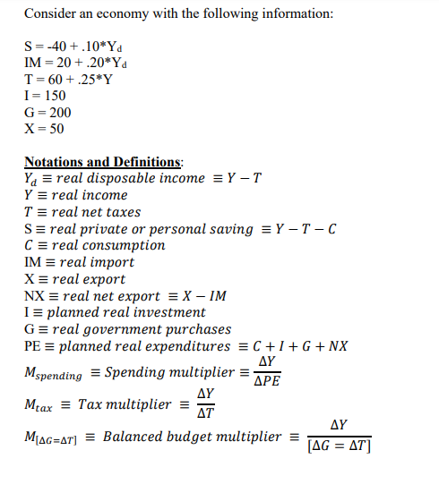 Consider an economy with the following information:
S-40+.10 Yd
IM = 20+.20*Yd
T = 60+.25*Y
I = 150
G = 200
X = 50
Notations and Definitions:
Ya = real disposable income = Y-T
Y real income
T= real net taxes
S = real private or personal saving = Y-T-C
C = real consumption
IM = real import
X = real export
NX = real net export = X - IM
I = planned real investment
G = real government purchases
PE = planned real expenditures =C+I+G+NX
AY
Mspending = Spending multiplier = -
ΔΡΕ
AY
AT
Mtax Tax multiplier =
MAG=AT] = Balanced budget multiplier =
AY
[AG = AT]