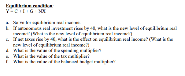 Equilibrium condition:
Y=C+I+G+NX
a. Solve for equilibrium real income.
b. If autonomous real investment rises by 40, what is the new level of equilibrium real
income? (What is the new level of equilibrium real income?)
c. If net taxes rise by 40, what is the effect on equilibrium real income? (What is the
new level of equilibrium real income?)
d. What is the value of the spending multiplier?
e. What is the value of the tax multiplier?
f. What is the value of the balanced budget multiplier?