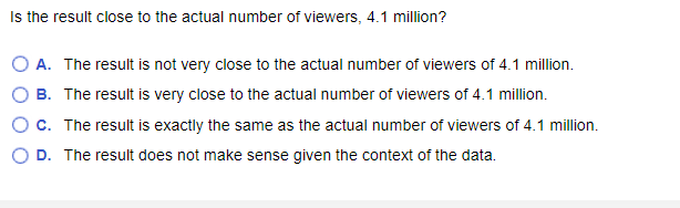 Is the result close to the actual number of viewers, 4.1 million?
O A. The result is not very close to the actual number of viewers of 4.1 million.
B. The result is very close to the actual number of viewers of 4.1 million.
C. The result is exactly the same as the actual number of viewers of 4.1 million.
D. The result does not make sense given the context of the data.