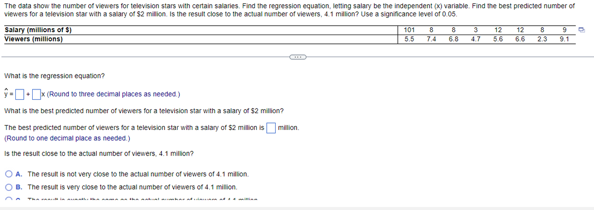 The data show the number of viewers for television stars with certain salaries. Find the regression equation, letting salary be the independent (x) variable. Find the best predicted number of
viewers for a television star with a salary of $2 million. Is the result close to the actual number of viewers, 4.1 million? Use a significance level of 0.05.
Salary (millions of $)
Viewers (millions)
What is the regression equation?
y=+x (Round to three decimal places as needed.)
What is the best predicted number of viewers for a television star with a salary of $2 million?
The best predicted number of viewers for a television star with a salary of $2 million is million.
(Round to one decimal place as needed.)
Is the result close to the actual number of viewers, 4.1 million?
O A. The result is not very close to the actual number of viewers of 4.1 million.
O B. The result is very close to the actual number of viewers of 4.1 million.
C
The result is avaatlu the name as the natual number of vinuumen of 14 million
101
5.5
8
7.4
8
6.8
3
4.7
12
5.6
12
6.6
8
9
2.3 9.1
D