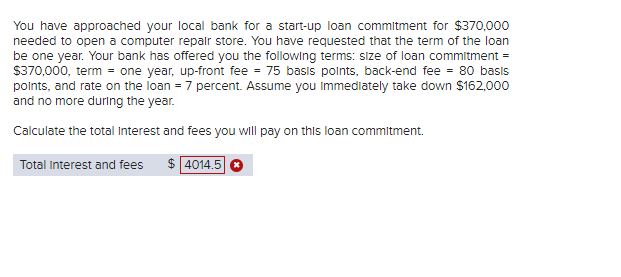 You have approached your local bank for a start-up loan commitment for $370,000
needed to open a computer repair store. You have requested that the term of the loan
be one year. Your bank has offered you the following terms: size of loan commitment =
$370,000, term = one year, up-front fee = 75 basis points, back-end fee = 80 basis
points, and rate on the loan = 7 percent. Assume you immediately take down $162,000
and no more during the year.
Calculate the total Interest and fees you will pay on this loan commitment.
Total Interest and fees
$ 4014.5 *