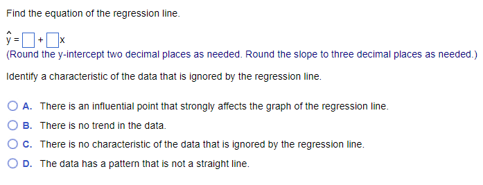 Find the equation of the regression line.
ŷ=+x
(Round the y-intercept two decimal places as needed. Round the slope to three decimal places as needed.)
Identify a characteristic of the data that is ignored by the regression line.
O A. There is an influential point that strongly affects the graph of the regression line.
B.
There is no trend in the data.
C. There is no characteristic of the data that is ignored by the regression line.
O D. The data has a pattern that is not a straight line.