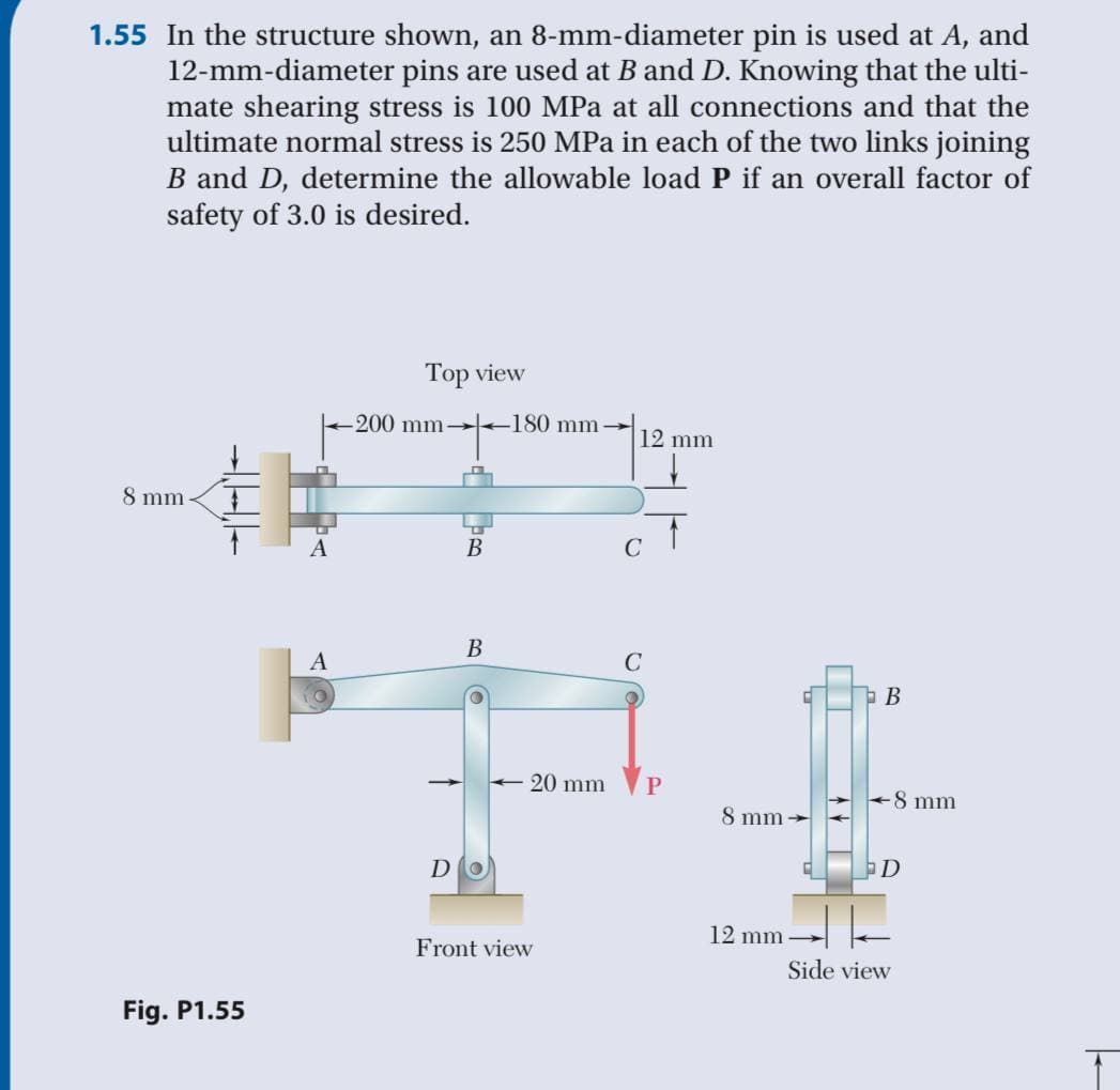 1.55 In the structure shown, an 8-mm-diameter pin is used at A, and
12-mm-diameter pins are used at B and D. Knowing that the ulti-
mate shearing stress is 100 MPa at all connections and that the
ultimate normal stress is 250 MPa in each of the two links joining
B and D, determine the allowable load P if an overall factor of
safety of 3.0 is desired.
Тоp view
200 mm +180 mm -
12 mm
8 mm
A
В
C
A
20 mm
P
8 mm
8 mm -
DO
12 mm -
Front view
Side view
Fig. P1.55
