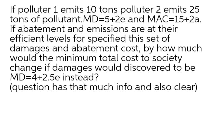 If polluter 1 emits 10 tons polluter 2 emits 25
tons of pollutant.MD=5+2e and MAC=15+2a.
If abatement and emissions are at their
efficient levels for specified this set of
damages and abatement cost, by how much
would the minimum total cost to society
change if damages would discovered to be
MD=4+2.5e instead?
(question has that much info and also clear)
