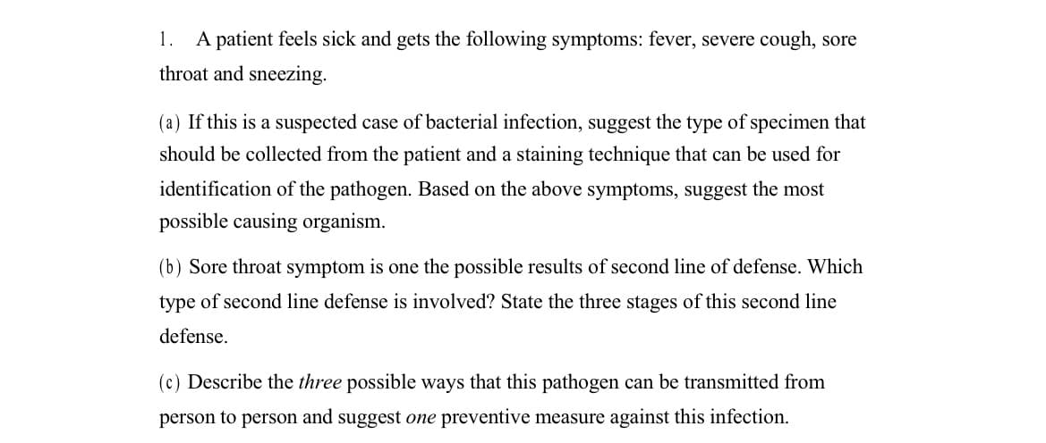 1. A patient feels sick and gets the following symptoms: fever, severe cough, sore
throat and sneezing.
(a) If this is a suspected case of bacterial infection, suggest the type of specimen that
should be collected from the patient and a staining technique that can be used for
identification of the pathogen. Based on the above symptoms, suggest the most
possible causing organism.
(b) Sore throat symptom is one the possible results of second line of defense. Which
type of second line defense is involved? State the three stages of this second line
defense.
(c) Describe the three possible ways that this pathogen can be transmitted from
person to person and suggest one preventive measure against this infection.
