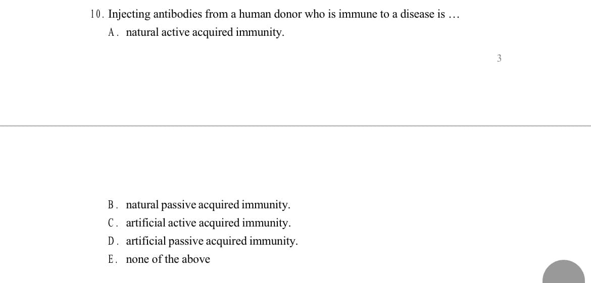 10. Injecting antibodies from a human donor who is immune to a disease is ...
A. natural active acquired immunity.
B. natural passive acquired immunity.
C. artificial active acquired immunity.
D. artificial passive acquired immunity.
E. none of the above
3