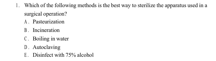 1. Which of the following methods is the best way to sterilize the apparatus used in a
surgical operation?
A. Pasteurization
B. Incineration
C. Boiling in water
D. Autoclaving
E. Disinfect with 75% alcohol