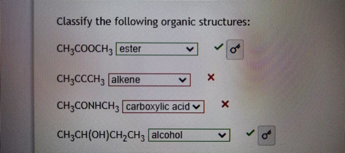 Classify the following organic structures:
CH;COOCH, ester
CH3CCCH; alkene
CH3CONHCH; carboxylic acid v
CH;CH(OH)CH,CH3 alcohol
of

