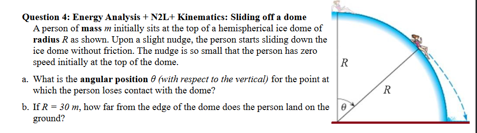 Question 4: Energy Analysis + N2L+ Kinematics: Sliding off a dome
A person of mass m initially sits at the top of a hemispherical ice dome of
radius R as shown. Upon a slight nudge, the person starts sliding down the
ice dome without friction. The nudge is so small that the person has zero
speed initially at the top of the dome.
a. What is the angular position (with respect to the vertical) for the point at
which the person loses contact with the dome?
b. If R = 30 m, how far from the edge of the dome does the person land on the
ground?
R
R
Ꮎ