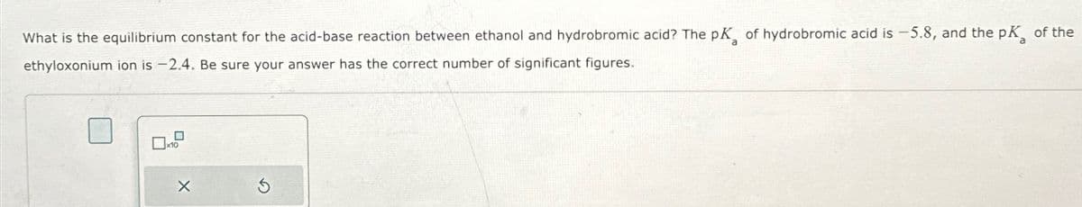 What is the equilibrium constant for the acid-base reaction between ethanol and hydrobromic acid? The pK of hydrobromic acid is -5.8, and the pK of the
ethyloxonium ion is -2.4. Be sure your answer has the correct number of significant figures.