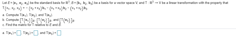 Let E= {e,, ez, ez} be the standard basis for R?, B = {b,, bz, b3} be a basis for a vector space V, and T:R → V be a linear transformation with the property that
T(x1. X2. X3) = - (X2 +x3) b, - (x1 + X3) b2 - (x1 + *2) b3-
a. Compute T(e,), T(e2), and T(e3).
b. Compute [T(e1)]s- [T(e2)]s. and [T(e3)]s-
c. Find the matrix for T relative to E and B.

