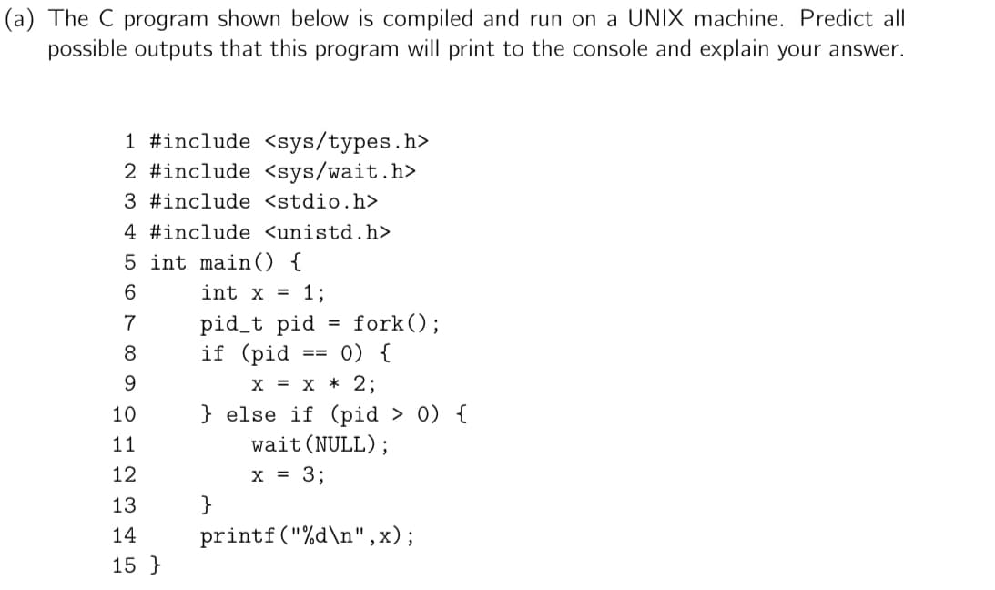 (a) The C program shown below is compiled and run on a UNIX machine. Predict all
possible outputs that this program will print to the console and explain your answer.
1 #include <sys/types.h>
2 #include <sys/wait.h>
3 #include <stdio.h>
4 #include <unistd.h>
5 int main() {
6
7
8
9
10
11
12
13
14
15
int x = 1;
pid_t pid
if (pid == 0) {
X = X * 2;
} else if (pid > 0) {
wait (NULL);
x = 3;
}
=
fork();
printf("%d\n",x);