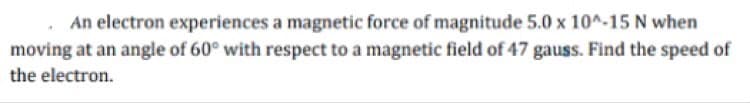 An electron experiences a magnetic force of magnitude 5.0 x 10^-15 N when
moving at an angle of 60° with respect to a magnetic field of 47 gauss. Find the speed of
the electron.