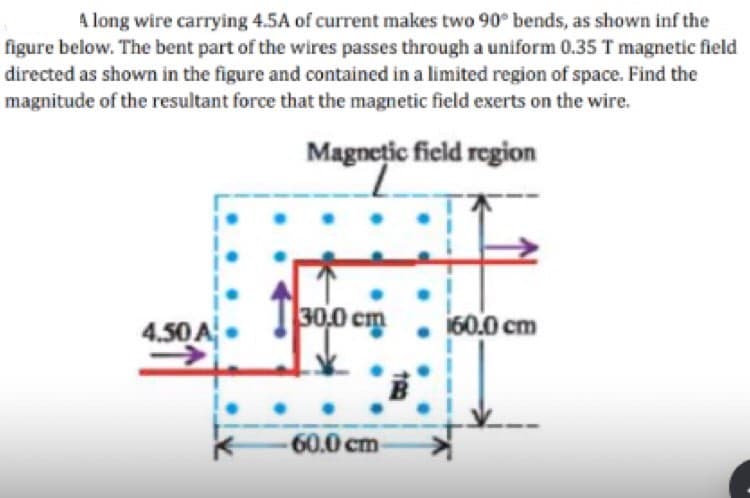 A long wire carrying 4.5A of current makes two 90° bends, as shown inf the
figure below. The bent part of the wires passes through a uniform 0.35 T magnetic field
directed as shown in the figure and contained in a limited region of space. Find the
magnitude of the resultant force that the magnetic field exerts on the wire.
Magnetic field region
4.50 A
30,0 cm
-60.0 cm-
160.0 cm