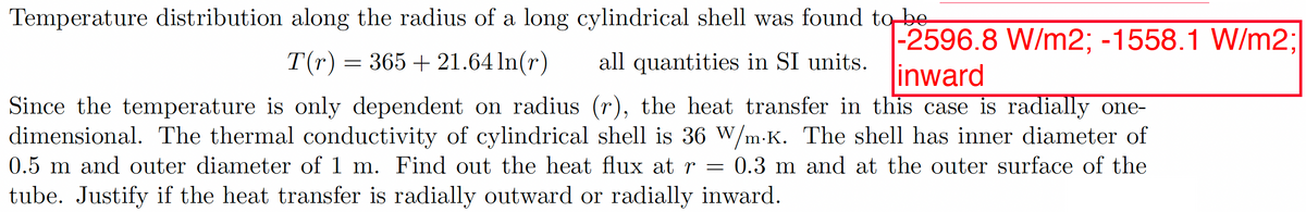 Temperature distribution along the radius of a long cylindrical shell was found to be
-2596.8 W/m2; -1558.1 W/m2;
all quantities in SI units. linward
T(r) = 365 +21.64 ln(r)
Since the temperature is only dependent on radius (r), the heat transfer in this case is radially one-
dimensional. The thermal conductivity of cylindrical shell is 36 W/m-K. The shell has inner diameter of
0.5 m and outer diameter of 1 m. Find out the heat flux at r = 0.3 m and at the outer surface of the
tube. Justify if the heat transfer is radially outward or radially inward.