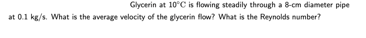 Glycerin at 10°C is flowing steadily through a 8-cm diameter pipe
at 0.1 kg/s. What is the average velocity of the glycerin flow? What is the Reynolds number?