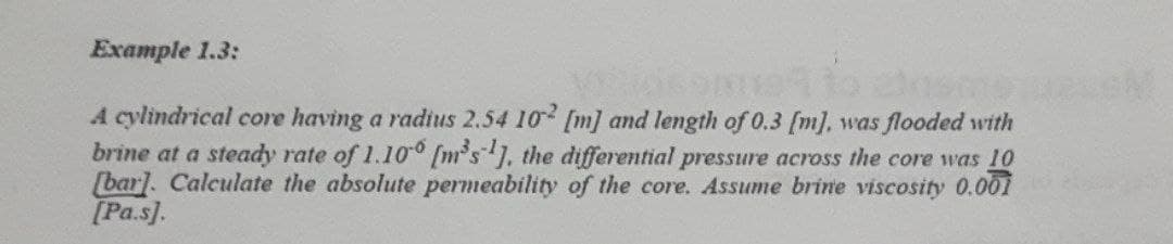 Example 1.3:
A cylindrical core having a radius 2.54 102 [m] and length of 0.3 [m], was flooded with
brine at a steady rate of 1.100 [m³s¹], the differential pressure across the core was 10
[bar]. Calculate the absolute permeability of the core. Assume brine viscosity 0.001
[Pa.s].
