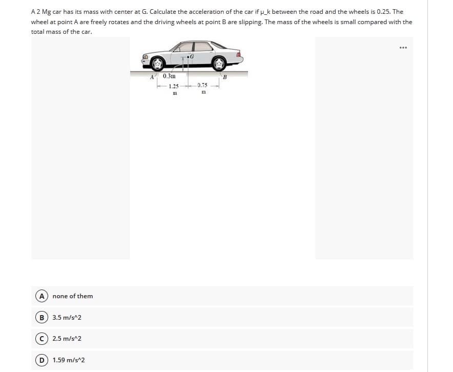 A 2 Mg car has its mass with center at G. Calculate the acceleration of the car if p_k between the road and the wheels is 0.25. The
wheel at point A are freely rotates and the driving wheels at point B are slipping. The mass of the wheels is small compared with the
total mass of the car.
A 0.3m
1.25-
0.75
A none of them
B 3.5 m/s^2
c) 2.5 m/s^2
D) 1.59 m/s^2
