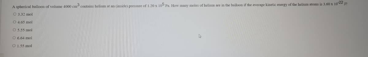 A spherical balloon of volume 4000 cm contains helium at an (inside) pressure of 1.20 x 10° Pa. How many moles of helium are in the balloon if the average kinetic energy of the helium atoms is 3.60 x 1022 J?
O 3.32 mol
O 4.65 mol
O 5.55 mol
O 6,64 mol
O 1.55 mol
