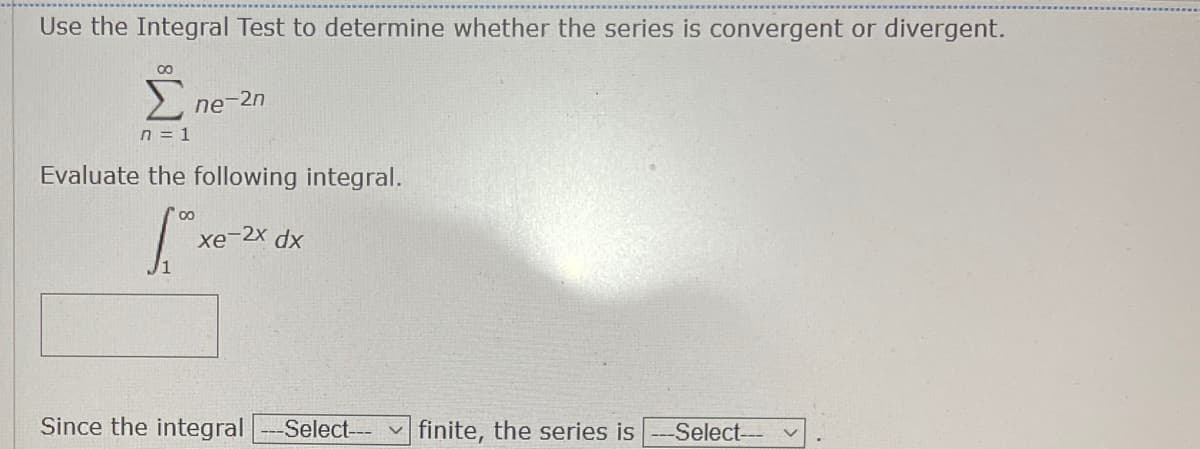 Use the Integral Test to determine whether the series is convergent or divergent.
Σ
ne-2n
n = 1
Evaluate the following integral.
xe-2x dx
Since the integral
---Select--- v
finite, the series is -Select--

