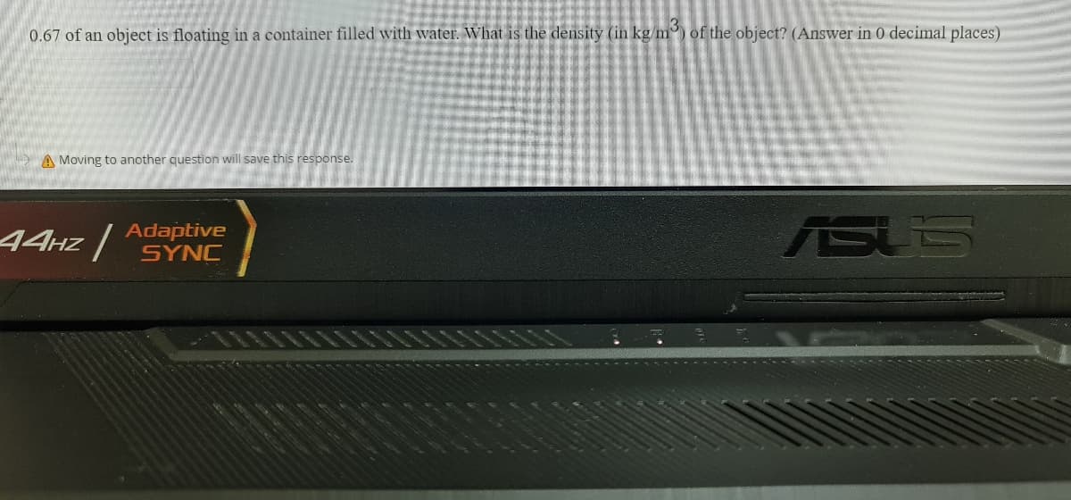 0.67 of an object is floating in a container filled with water. What is the density (in kg/m) of the object? (Answer in 0 decimal places)
A Moving to another question will save this response.
44Hz |
Adaptive
SYNC
ASUS
