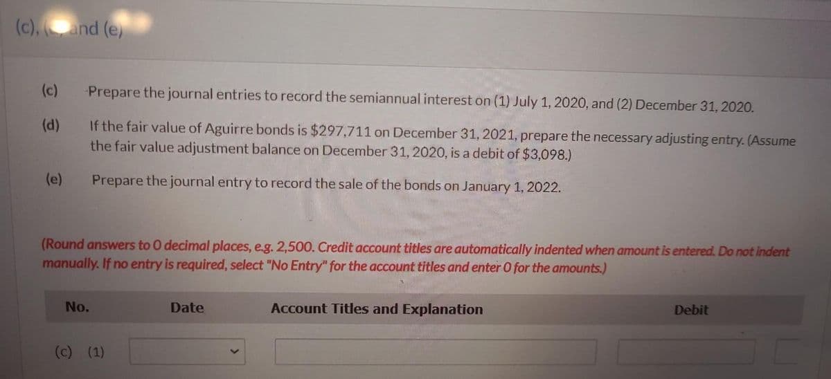 (c), (and (e)
(c)
(d)
(e)
Prepare the journal entries to record the semiannual interest on (1) July 1, 2020, and (2) December 31, 2020.
If the fair value of Aguirre bonds is $297,711 on December 31, 2021, prepare the necessary adjusting entry. (Assume
the fair value adjustment balance on December 31, 2020, is a debit of $3,098.)
Prepare the journal entry to record the sale of the bonds on January 1, 2022.
(Round answers to O decimal places, e.g. 2,500. Credit account titles are automatically indented when amount is entered. Do not indent
manually. If no entry is required, select "No Entry" for the account titles and enter O for the amounts.)
No.
(c) (1)
Date
Account Titles and Explanation
Debit
C