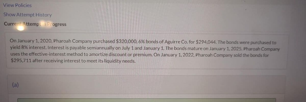 View Policies
Show Attempt History
Current Attempt in Progress
On January 1, 2020, Pharoah Company purchased $320,000, 6% bonds of Aguirre Co. for $294,044. The bonds were purchased to
yield 8% interest. Interest is payable semiannually on July 1 and January 1. The bonds mature on January 1, 2025. Pharoah Company
uses the effective-interest method to amortize discount or premium. On January 1, 2022, Pharoah Company sold the bonds for
$295,711 after receiving interest to meet its liquidity needs.
(a)