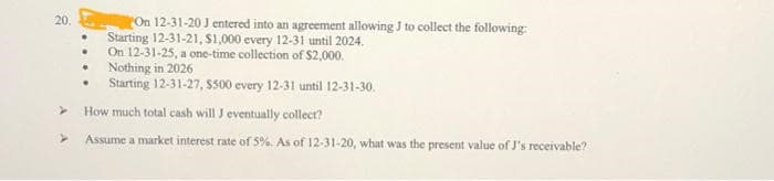 20.
>
On 12-31-20 J entered into an agreement allowing J to collect the following:
Starting 12-31-21, $1,000 every 12-31 until 2024.
On 12-31-25, a one-time collection of $2,000.
Nothing in 2026
Starting 12-31-27, $500 every 12-31 until 12-31-30.
How much total cash will J eventually collect?
Assume a market interest rate of 5%. As of 12-31-20, what was the present value of J's receivable?