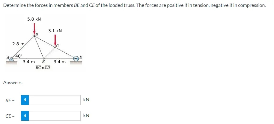 Determine the forces in members BE and CE of the loaded truss. The forces are positive if in tension, negative if in compression.
A
2.8 m,
Answers:
BE =
40°
CE =
i
5.8 KN
3.4 m E
i
B
3.1 KN
BC=CD
3.4 m
kN
KN