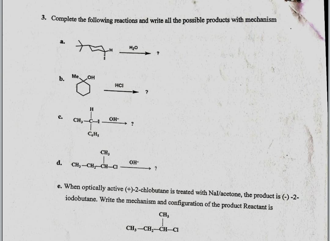 3. Complete the following reactions and write all the possible products with mechanism
a.
H20
b.
Me,
OH
HCI
?
c.
CH3-
C-1
OH-
C,Hs
CH3
OH-
d.
CH3-CH, CH-CI
e. When optically active (+)-2-chlobutane is treated with Nal/acetone, the product is (-) -2-
iodobutane. Write the mechanism and configuration of the product Reactant is
CH3
CH3-CH,-CH-CI
