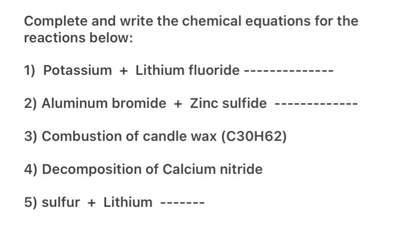 Complete and write the chemical equations for the
reactions below:
1) Potassium + Lithium fluoride
2) Aluminum bromide + Zinc sulfide
3) Combustion of candle wax (C30H62)
4) Decomposition of Calcium nitride
5) sulfur + Lithium
