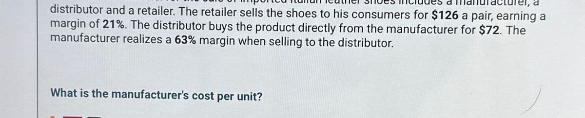 a
distributor and a retailer. The retailer sells the shoes to his consumers for $126 a pair, earning a
margin of 21%. The distributor buys the product directly from the manufacturer for $72. The
manufacturer realizes a 63% margin when selling to the distributor.
What is the manufacturer's cost per unit?