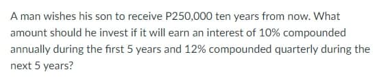 A man wishes his son to receive P250,000 ten years from now. What
amount should he invest if it will earn an interest of 10% compounded
annually during the first 5 years and 12% compounded quarterly during the
next 5 years?