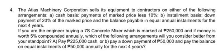 4. The Atlas Machinery Corporation sells its equipment to contractors on either of the following
arrangements: a) cash basis: payments of marked price less 10%; b) installment basis: down
payment of 20% of the marked price and the balance payable in equal annual installments for the
next 4 years.
If you are the engineer buying a 7S Concrete Mixer which is marked at P250,000 and if money is
worth 5% compounded annually, which of the following arrangements will you consider better from
your standpoint? A) Pay P225,000 cash, or b) pay a down payment of P50,000 and pay the balance
on equal installments of P50,000 annually for the next 4 years?