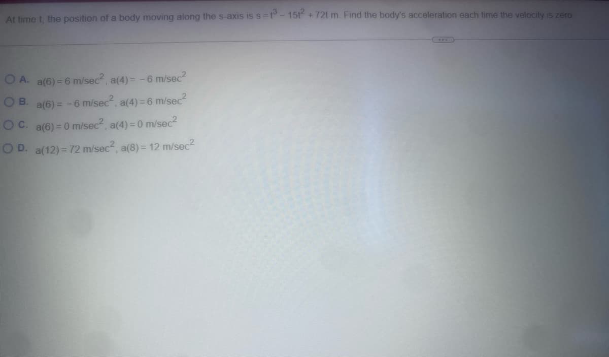 At time t, the position of a body moving along the s-axis is s=13-1512+72t m. Find the body's acceleration each time the velocity is zero
O A. a(6) = 6 m/sec², a(4) = -6 m/sec²
B. a(6) = -6 m/sec², a(4) = 6 m/sec²
OC. a(6)=0 m/sec², a(4) = 0 m/sec²
O D. a(12) = 72 m/sec², a(8) = 12 m/sec²