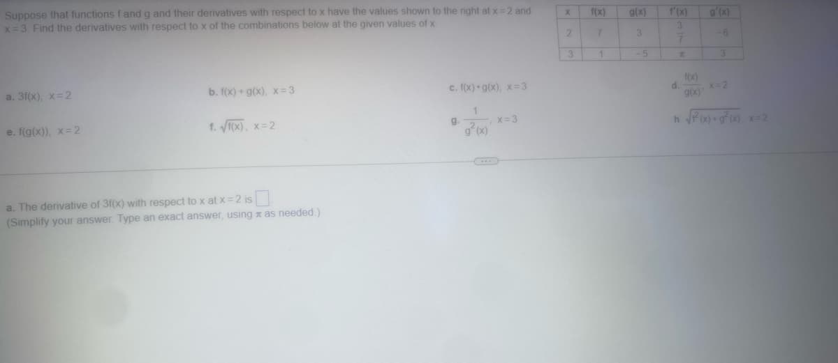 Suppose that functions f and g and their derivatives with respect to x have the values shown to the right at x = 2 and
x=3. Find the derivatives with respect to x of the combinations below at the given values of x
a. 3f(x), x=2
e. f(g(x)), x=2
b. f(x) + g(x), x=3
f. √f(x), x=2
a. The derivative of 3f(x) with respect to x at x = 2 is
(Simplify your answer. Type an exact answer, using as needed.)
c. f(x) g(x), x= 3
g.
1
g(x)
, x = 3
X
2
3
f(x)
7
1
g(x)
3
-5
f'(x)
3
7
d.
f(x)
g(x)'
g'(x)
-6
3
x=2
h √²(x)+g²(x), x=2