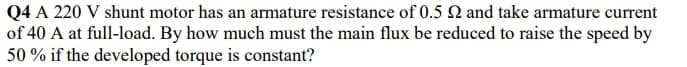 Q4 A 220 V shunt motor has an armature resistance of 0.5 N and take armature current
of 40 A at full-load. By how much must the main flux be reduced to raise the speed by
50 % if the developed torque is constant?
