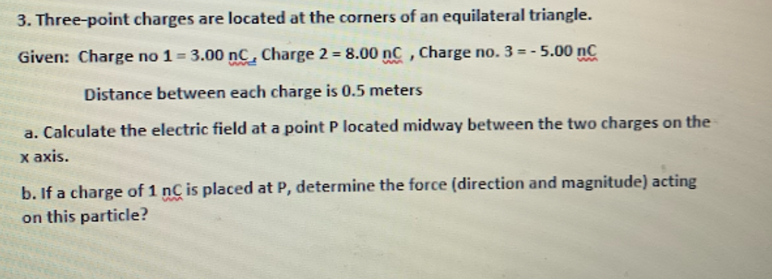 3. Three-point charges are located at the corners of an equilateral triangle.
Given: Charge no 1 = 3.00 nC, Charge 2 = 8.00 nC, Charge no. 3 = - !
- 5.00 nC
Distance between each charge is 0.5 meters
a. Calculate the electric field at a point P located midway between the two charges on the
x axis.
b. If a charge of 1 nC is placed at P, determine the force (direction and magnitude) acting
on this particle?
