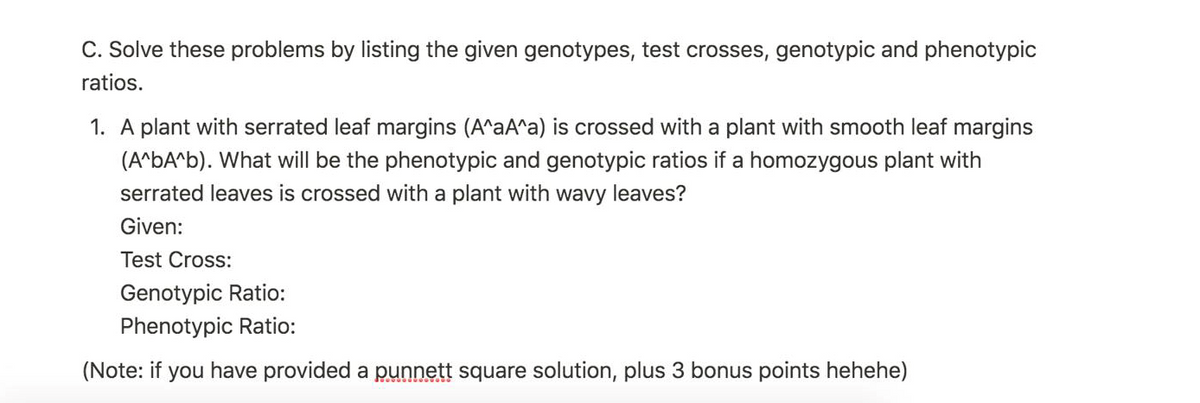 C. Solve these problems by listing the given genotypes, test crosses, genotypic and phenotypic
ratios.
1. A plant with serrated leaf margins (A^aA^a) is crossed with a plant with smooth leaf margins
(A^bA^b). What will be the phenotypic and genotypic ratios if a homozygous plant with
serrated leaves is crossed with a plant with wavy leaves?
Given:
Test Cross:
Genotypic Ratio:
Phenotypic Ratio:
(Note: if you have provided a punnett square solution, plus 3 bonus points hehehe)
