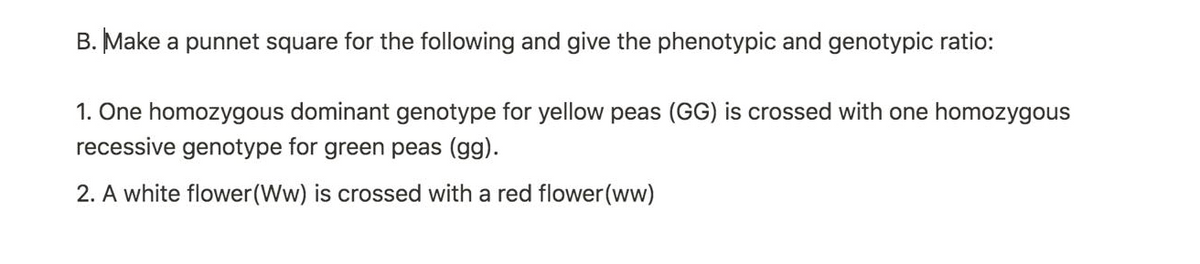 B. Make a punnet square for the following and give the phenotypic and genotypic ratio:
1. One homozygous dominant genotype for yellow peas (GG) is crossed with one homozygous
recessive genotype for green peas (gg).
2. A white flower(Ww) is crossed with a red flower(ww)
