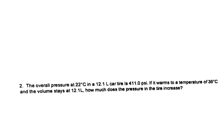 2. The overall pressure at 22'C in a 12.1 L car tire is 411.0 psi. If it warms to a temperature of 36°C
and the volume stays at 12.1L, how much does the pressure in the tire increase?
