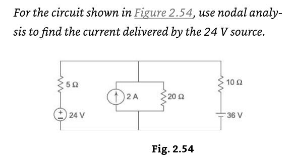 For the circuit shown in Figure 2.54, use nodal analy-
sis to find the current delivered by the 24 V source.
5Ω
+24 V
+2A
• 20 Ω
Fig. 2.54
10 Ω
36 V