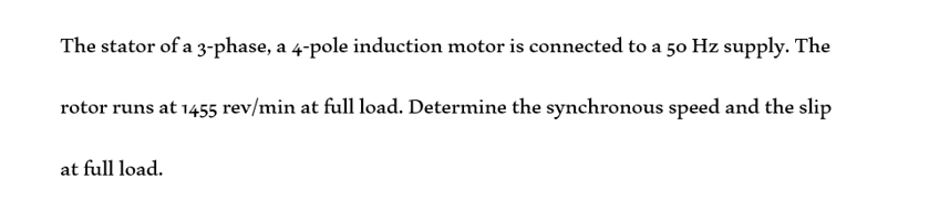 The stator of a 3-phase, a 4-pole induction motor is connected to a 50 Hz supply. The
rotor runs at 1455 rev/min at full load. Determine the synchronous speed and the slip
at full load.