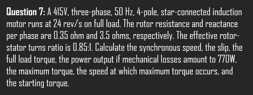 Question 7: A 415V, three-phase, 50 Hz, 4-pole, star-connected induction
motor runs at 24 rev/s on full load. The rotor resistance and reactance
per phase are 0.35 ohm and 3.5 ohms, respectively. The effective rotor-
stator turns ratio is 0.85:1. Calculate the synchronous speed, the slip, the
full load torque, the power output if mechanical losses amount to 770W,
the maximum torque, the speed at which maximum torque occurs, and
the starting torque.