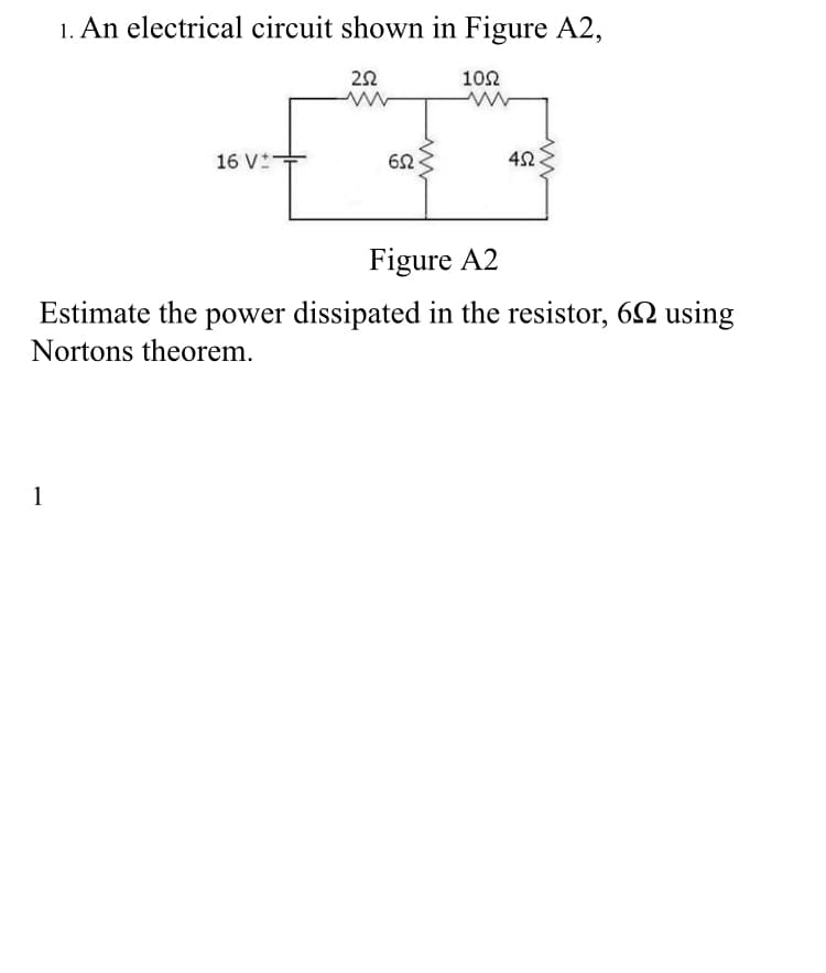 1. An electrical circuit shown in Figure A2,
10Ω
16 V-
42
Figure A2
Estimate the power dissipated in the resistor, 6N using
Nortons theorem.
1
