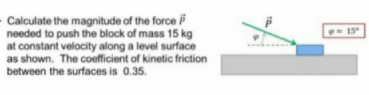 - Calculate the magnitude of the force P
needed to push the block of mass 15 kg
at constant velocity along a level surface
as shown. The coefficient of kinetic friction
between the surfaces is 0.35.
15°
