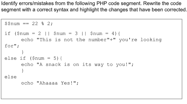 Identify errors/mistakes from the following PHP code segment. Rewrite the code
segment with a correct syntax and highlight the changes that have been corrected.
$$num
== 22 % 2;
if ($num
=
2 || $num
=
3 || $num
=
4) {
echo "This is not the number"+" you're looking
for";
}
else if ($num = 5) {
echo "A snack is on its way to you!";
}
else
echo "Ahaaaa Yes!";