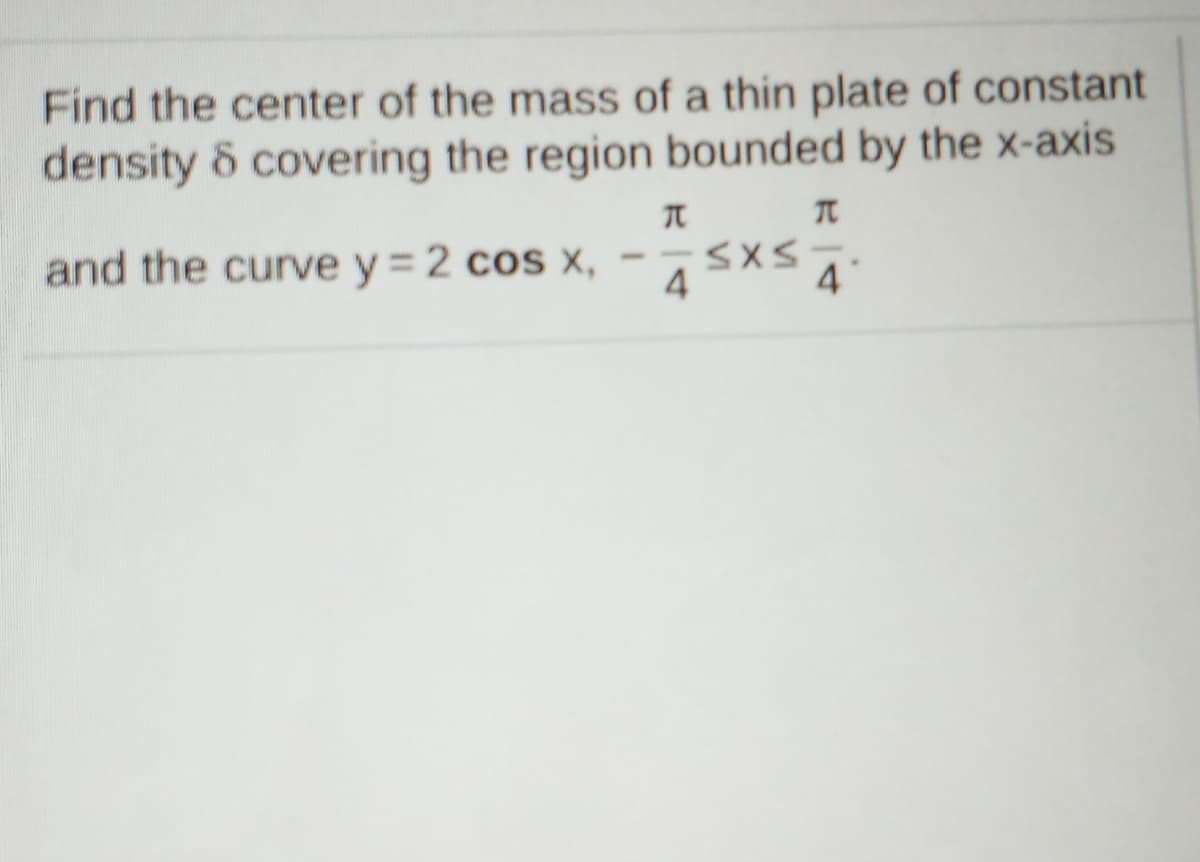 Find the center of the mass of a thin plate of constant
density & covering the region bounded by the x-axis
and the curve y = 2 cos X,
SXS.
4
4
